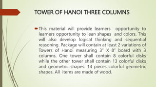 TOWER OF HANOI THREE COLUMNS
This material will provide learners opportunity to
learners opportunity to lean shapes and colors. This
will also develop logical thinking and sequential
reasoning. Package will contain at least 2 variations of
Towers of Hanoi measuring 3” X 8” board with 3
columns. One tower shall contain 8 colorful disks
while the other tower shall contain 13 colorful disks
and geometric shapes. 14 pieces colorful geometric
shapes. All items are made of wood.
 