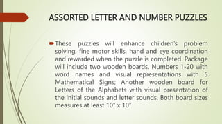 ASSORTED LETTER AND NUMBER PUZZLES
These puzzles will enhance children’s problem
solving, fine motor skills, hand and eye coordination
and rewarded when the puzzle is completed. Package
will include two wooden boards. Numbers 1-20 with
word names and visual representations with 5
Mathematical Signs; Another wooden board for
Letters of the Alphabets with visual presentation of
the initial sounds and letter sounds. Both board sizes
measures at least 10” x 10”
 