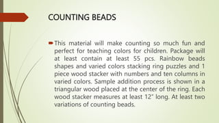 COUNTING BEADS
This material will make counting so much fun and
perfect for teaching colors for children. Package will
at least contain at least 55 pcs. Rainbow beads
shapes and varied colors stacking ring puzzles and 1
piece wood stacker with numbers and ten columns in
varied colors. Sample addition process is shown in a
triangular wood placed at the center of the ring. Each
wood stacker measures at least 12” long. At least two
variations of counting beads.
 