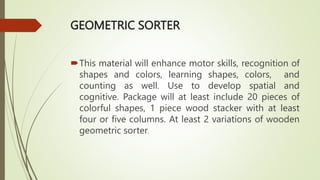 GEOMETRIC SORTER
This material will enhance motor skills, recognition of
shapes and colors, learning shapes, colors, and
counting as well. Use to develop spatial and
cognitive. Package will at least include 20 pieces of
colorful shapes, 1 piece wood stacker with at least
four or five columns. At least 2 variations of wooden
geometric sorter.
 