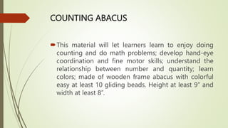 COUNTING ABACUS
This material will let learners learn to enjoy doing
counting and do math problems; develop hand-eye
coordination and fine motor skills; understand the
relationship between number and quantity; learn
colors; made of wooden frame abacus with colorful
easy at least 10 gliding beads. Height at least 9” and
width at least 8”.
 