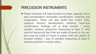 PERCUSSION INSTRUMENTS
These materials will help learners increase capacity, focus
and concentration, stimulates coordination, creativity and
imagination. These will also build fine motor skills,
supports sensory development, enhance hand-eye
coordination. Package will at least contain 1 piece
wooden rainbow xylophone measuring at least 9” with
colorful horizontal bars that are made of wood or tin can;
pins may be made of wood or plastic with two plastic of
wooden mallets; 1 pair of wooden measuring at least 9”
maracas painted in varied colors.
 