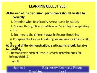 LEARNING OBJECTIVES:
At the end of the discussion, participants should be able to
correctly:
1. Describe what Respiratory Arrest is and its causes
2. Discuss the significance of Rescue Breathing in respiratory
arrest
3. Enumerate the different ways in Rescue Breathing
4. Compare the Rescue Breathing techniques for infant, child,
&
adult
1. Demonstrate correct Rescue Breathing techniques for
infant, child, &
adult
At the end of the demonstration, participants should be able
to precisely:
Session 3 Respiratory Arrest and Rescue
Breathing Part 2
 