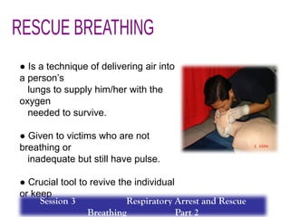 ● Is a technique of delivering air into
a person’s
lungs to supply him/her with the
oxygen
needed to survive.
● Given to victims who are not
breathing or
inadequate but still have pulse.
● Crucial tool to revive the individual
or keep
him or her until the help comes.
Session 3 Respiratory Arrest and Rescue
Breathing Part 2
 
