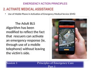 • Use of Mobile Phone in Activation of Emergency Medical Service (EMS)
The Adult BLS
Algorithm has been
modified to reflect the fact
that rescuers can activate
an emergency response (ie,
through use of a mobile
telephone) without leaving
the victim’s side.
2. ACTIVATE MEDICAL ASSISTANCE
Session 1 Principles of Emergency Care
Part 1
 