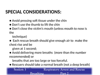 SPECIAL CONSIDERATIONS:
● Avoid pressing soft tissue under the chin
● Don’t use the thumb to lift the chin
● Don’t close the victim’s mouth (unless mouth to nose is
the
technique)
● Each rescue breath should give enough air to make the
chest rise and be
given at 1 second;
● Avoid delivering more breaths (more than the number
recommended) or
breaths that are too large or too forceful.
● Rescuers should take a normal breath (not a deep breath)
mouth to mouth
or mouth-to-barrier device rescue breaths.
Session 3 Respiratory Arrest and Rescue
Breathing Part 2
 