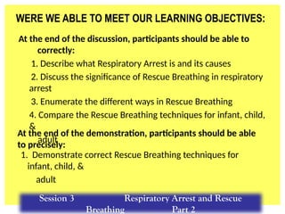 WERE WE ABLE TO MEET OUR LEARNING OBJECTIVES:
At the end of the discussion, participants should be able to
correctly:
1. Describe what Respiratory Arrest is and its causes
2. Discuss the significance of Rescue Breathing in respiratory
arrest
3. Enumerate the different ways in Rescue Breathing
4. Compare the Rescue Breathing techniques for infant, child,
&
adult
1. Demonstrate correct Rescue Breathing techniques for
infant, child, &
adult
At the end of the demonstration, participants should be able
to precisely:
Session 3 Respiratory Arrest and Rescue
Breathing Part 2
 