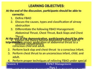 LEARNING OBJECTIVES:
At the end of the discussion, participants should be able to
correctly:
1. Define FBAO
2. Discuss the causes, types and classification of airway
obstruction
3. Differentiate the following FBAO Management:
Abdominal Thrust, Chest Thrust, Back Slaps and Chest
Thrust
4. Explain the theory behind Abdominal Thrust and its
possible complications
1. Perform proper application of abdominal thrust to a
conscious child and adult.
2. Perform back slap and chest thrust to a conscious infant.
3. Perform chest thrust to an unconscious infant, child, and
adult.
4. Perform proper techniques of relieving FBAO under special
circumstances
such as in pregnant women, very obese victim, and self-
At the end of the demonstration, participants should be able
to precisely:
Session 3 FBAO Management
Part 1
 
