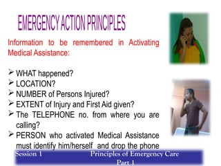 Information to be remembered in Activating
Medical Assistance:
 WHAT happened?
 LOCATION?
 NUMBER of Persons Injured?
 EXTENT of Injury and First Aid given?
 The TELEPHONE no. from where you are
calling?
 PERSON who activated Medical Assistance
must identify him/herself and drop the phone
last….
Session 1 Principles of Emergency Care
Part 1
 