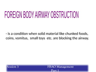 - is a condition when solid material like chunked foods,
coins, vomitus, small toys etc. are blocking the airway.
Session 3 FBAO Management
Part 1
 