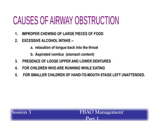 1. IMPROPER CHEWING OF LARGE PIECES OF FOOD
2. EXCESSIVE ALCOHOL INTAKE –
a. relaxation of tongue back into the throat
b. Aspirated vomitus (stomach content)
3. PRESENCE OF LOOSE UPPER AND LOWER DENTURES
4. FOR CHILDREN WHO ARE RUNNING WHILE EATING
5. FOR SMALLER CHILDREN OF HAND-TO-MOUTH STAGE LEFT UNATTENDED.
Session 3 FBAO Management
Part 1
 