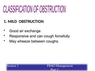 1. MILD OBSTRUCTION
• Good air exchange
• Responsive and can cough forcefully
• May wheeze between coughs.
Session 3 FBAO Management
Part 1
 