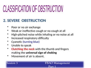 2. SEVERE OBSTRUCTION
• Poor or no air exchange
• Weak or ineffective cough or no cough at all
• High-pitched noise while inhaling or no noise at all
• Increased respiratory difficulty
• Cyanotic (turning blue)
• Unable to speak
• Clutching the neck with the thumb and fingers
making the universal sign of choking
• Movement of air is absent.
Session 3 FBAO Management
Part 1
 