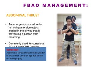 • An emergency procedure for
removing a foreign object
lodged in the airway that is
preventing a person from
breathing.
• Commonly used for conscious
ADULT and CHILD victim.
REMEMBER :
Abdominal thrust should not be used in
infants under 1 year of age due to risk
of causing injury.
F B A O M A N A G E M E N T :
ABDOMINAL THRUST
 