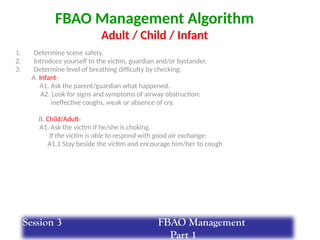 FBAO Management Algorithm
Adult / Child / Infant
1. Determine scene safety.
2. Introduce yourself to the victim, guardian and/or bystander.
3. Determine level of breathing difficulty by checking:
A. Infant-
A1. Ask the parent/guardian what happened.
A2. Look for signs and symptoms of airway obstruction:
ineffective coughs, weak or absence of cry.
B. Child/Adult-
A1. Ask the victim if he/she is choking.
If the victim is able to respond with good air exchange:
A1.1 Stay beside the victim and encourage him/her to cough
Session 3 FBAO Management
Part 1
 