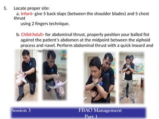 5. Locate proper site:
a. Infant- give 5 back slaps (between the shoulder blades) and 5 chest
thrust
using 2 fingers technique.
b. Child/Adult- for abdominal thrust, properly position your balled fist
against the patient’s abdomen at the midpoint between the xiphoid
process and navel. Perform abdominal thrust with a quick inward and
upward motion.
Session 3 FBAO Management
Part 1
 