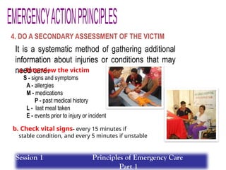 4. DO A SECONDARY ASSESSMENT OF THE VICTIM
It is a systematic method of gathering additional
information about injuries or conditions that may
need care.
a. Interview the victim
S - signs and symptoms
A - allergies
M - medications
P - past medical history
L - last meal taken
E - events prior to injury or incident
b. Check vital signs- every 15 minutes if
stable condition, and every 5 minutes if unstable
Session 1 Principles of Emergency Care
Part 1
 