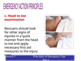 c. Head to toe
examination
Rescuers should look
for other signs of
injuries in a quick
manner from the head
to toe and apply
necessary first aid
measures to the injury
seen.
Session 1 Principles of Emergency Care
Part 1
 