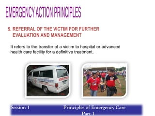 5. REFERRAL OF THE VICTIM FOR FURTHER
EVALUATION AND MANAGEMENT
It refers to the transfer of a victim to hospital or advanced
health care facility for a definitive treatment.
Session 1 Principles of Emergency Care
Part 1
 