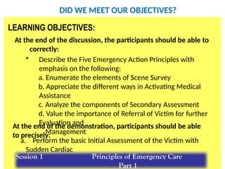 SL.ppt/TR/FC 20 17
BLS for HCP
LEARNING OBJECTIVES:
At the end of the discussion, the participants should be able to
correctly:
• Describe the Five Emergency Action Principles with
emphasis on the following:
a. Enumerate the elements of Scene Survey
b. Appreciate the different ways in Activating Medical
Assistance
c. Analyze the components of Secondary Assessment
d. Value the importance of Referral of Victim for further
Evaluation and
Management
a. Perform the basic Initial Assessment of the Victim with
Sudden Cardiac
Arrest
At the end of the demonstration, participants should be able
to precisely:
Session 1 Principles of Emergency Care
Part 1
DID WE MEET OUR OBJECTIVES?
 