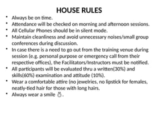 HOUSE RULES
• Always be on time.
• Attendance will be checked on morning and afternoon sessions.
• All Cellular Phones should be in silent mode.
• Maintain cleanliness and avoid unnecessary noises/small group
conferences during discussion.
• In case there is a need to go out from the training venue during
session (e.g. personal purpose or emergency call from their
respective offices), the Facilitators/Instructors must be notified.
• All participants will be evaluated thru a written(30%) and
skills(60%) examination and attitude (10%).
• Wear a comfortable attire (no jewelries, no lipstick for females,
neatly-tied hair for those with long hairs.
• Always wear a smile .
 