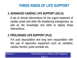 2. ADVANCED CARDIAC LIFE SUPPORT (ACLS)
3. PROLONGED LIFE SUPPORT (PLS)
A set of clinical interventions for the urgent treatment of
cardiac arrest and other life threatening emergencies, as
well as the knowledge and skills to deploy those
interventions.
For post resuscitative and long term resuscitation with
the use of adjunctive equipment such as ventilator,
cardiac monitor, pulse oximeter etc.
THREE KINDS OF LIFE SUPPORT
Session 1 Introduction to Basic Life Support
Part 2
 