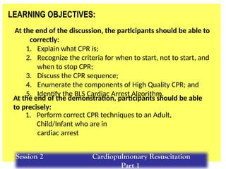 LEARNING OBJECTIVES:
At the end of the discussion, the participants should be able to
correctly:
1. Explain what CPR is;
2. Recognize the criteria for when to start, not to start, and
when to stop CPR;
3. Discuss the CPR sequence;
4. Enumerate the components of High Quality CPR; and
5. Identify the BLS Cardiac Arrest Algorithm.
1. Perform correct CPR techniques to an Adult,
Child/Infant who are in
cardiac arrest
At the end of the demonstration, participants should be able
to precisely:
Session 2 Cardiopulmonary Resuscitation
Part 1
 