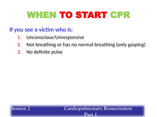 WHEN TO START CPR
If you see a victim who is:
1. Unconscious/Unresponsive
2. Not breathing or has no normal breathing (only gasping)
3. No definite pulse
Session 2 Cardiopulmonary Resuscitation
Part 1
 