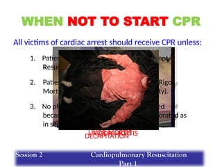 RIGOR MORTIS
LIVOR MORTIS
WHEN NOT TO START CPR
All victims of cardiac arrest should receive CPR unless:
1. Patient has a valid DNAR (Do Not Attempt
Resuscitation) order.
2. Patient has signs of irreversible death (Rigor
Mortis, Decapitation, Dependent Lividity).
3. No physiological benefit can be expected
because the vital functions have deteriorated as
in septic or cardiogenic shock.
DECAPITATION
Session 2 Cardiopulmonary Resuscitation
Part 1
 