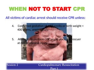 WHEN NOT TO START CPR
All victims of cardiac arrest should receive CPR unless:
4. Confirmed gestation of < 23 weeks or birth weight <
400 grams, anencephaly.
5. Attempts to perform CPR would place the rescuer
at risk of physical injury.
Session 2 Cardiopulmonary Resuscitation
Part 1
 
