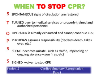 WHEN TO STOP CPR?
SPONTANEOUS signs of circulation are restored
TURNED over to medical services or properly trained and
authorized personnel
OPERATOR is already exhausted and cannot continue CPR
PHYSICIAN assumes responsibility (declares death, takes
over, etc.)
SCENE becomes unsafe (such as traffic, impending or
ongoing violence—gun fires, etc)
SIGNED waiver to stop CPR
S
O
T
S
P
S
Session 2 Cardiopulmonary Resuscitation
Part 1
 