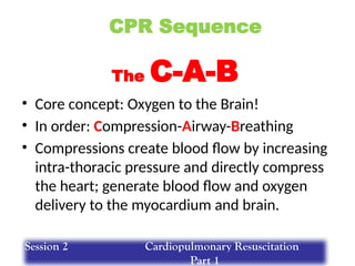 CPR Sequence
• Core concept: Oxygen to the Brain!
• In order: Compression-Airway-Breathing
• Compressions create blood flow by increasing
intra-thoracic pressure and directly compress
the heart; generate blood flow and oxygen
delivery to the myocardium and brain.
The C-A-B
Session 2 Cardiopulmonary Resuscitation
Part 1
 
