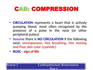 CAB: COMPRESSION
• CIRCULATION represents a heart that is actively
pumping blood, most often recognized by the
presence of a pulse in the neck (or other
peripheral pulses)
• Assume there is NO CIRCULATION if the following
exist: Unresponsive, Not breathing, Not moving
and Poor skin color (cyanotic)
• ROSC - sign of life
Session 2 Cardiopulmonary Resuscitation
Part 1
 
