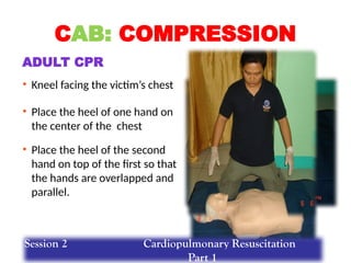 • Place the heel of the second
hand on top of the first so that
the hands are overlapped and
parallel.
• Kneel facing the victim’s chest
• Place the heel of one hand on
the center of the chest
CAB: COMPRESSION
ADULT CPR
Session 2 Cardiopulmonary Resuscitation
Part 1
 