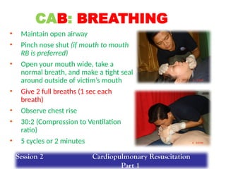 • Maintain open airway
• Pinch nose shut (if mouth to mouth
RB is preferred)
• Open your mouth wide, take a
normal breath, and make a tight seal
around outside of victim’s mouth
• Give 2 full breaths (1 sec each
breath)
• Observe chest rise
• 30:2 (Compression to Ventilation
ratio)
• 5 cycles or 2 minutes
CAB: BREATHING
Session 2 Cardiopulmonary Resuscitation
Part 1
 