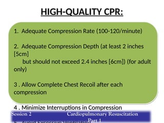 HIGH-QUALITY CPR:
1. Adequate Compression Rate (100-120/minute)
2. Adequate Compression Depth (at least 2 inches
[5cm]
but should not exceed 2.4 inches [6cm]) (for adult
only)
3 . Allow Complete Chest Recoil after each
compression
4 . Minimize Interruptions in Compression
Session 2 Cardiopulmonary Resuscitation
Part 1
 