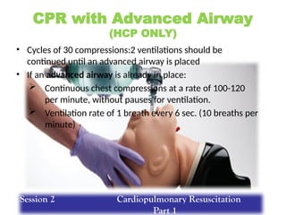 CPR with Advanced Airway
(HCP ONLY)
• Cycles of 30 compressions:2 ventilations should be
continued until an advanced airway is placed
• If an advanced airway is already in place:
 Continuous chest compressions at a rate of 100-120
per minute, without pauses for ventilation.
 Ventilation rate of 1 breath every 6 sec. (10 breaths per
minute)
Session 2 Cardiopulmonary Resuscitation
Part 1
 