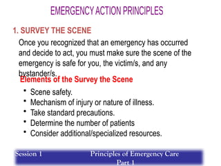 Elements of the Survey the Scene
• Scene safety.
• Mechanism of injury or nature of illness.
• Take standard precautions.
• Determine the number of patients
• Consider additional/specialized resources.
1. SURVEY THE SCENE
Once you recognized that an emergency has occurred
and decide to act, you must make sure the scene of the
emergency is safe for you, the victim/s, and any
bystander/s.
Session 1 Principles of Emergency Care
Part 1
 