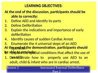 LEARNING OBJECTIVES:
At the end of the discussion, participants should be
able to correctly:
1. Define AED and identify its parts
2. Define Defibrillation
3. Explain the indications and importance of early
defibrillation
4. Identify causes of sudden Cardiac Arrest
5. Enumerate the 4 universal steps of an AED
operation
6. Explain the special conditions that affect the use of
an AED
1. Demonstrate how to properly use AED to an
adult, child & infant who are in cardiac arrest.
At the end of the demonstration, participants should
be able to precisely:
Session 2 Automated External Defibrillator
Part 2
 