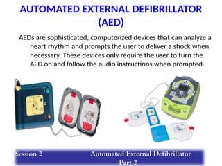 AUTOMATED EXTERNAL DEFIBRILLATOR
(AED)
AEDs are sophisticated, computerized devices that can analyze a
heart rhythm and prompts the user to deliver a shock when
necessary. These devices only require the user to turn the
AED on and follow the audio instructions when prompted.
Session 2 Automated External Defibrillator
Part 2
 