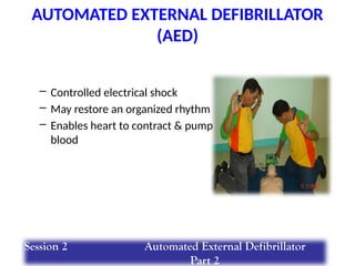 – Controlled electrical shock
– May restore an organized rhythm
– Enables heart to contract & pump
blood
AUTOMATED EXTERNAL DEFIBRILLATOR
(AED)
Session 2 Automated External Defibrillator
Part 2
 