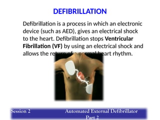 Defibrillation is a process in which an electronic
device (such as AED), gives an electrical shock
to the heart. Defibrillation stops Ventricular
Fibrillation (VF) by using an electrical shock and
allows the return of a normal heart rhythm.
DEFIBRILLATION
Session 2 Automated External Defibrillator
Part 2
 