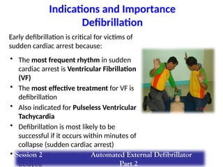 Indications and Importance
Defibrillation
Early defibrillation is critical for victims of
sudden cardiac arrest because:
• The most frequent rhythm in sudden
cardiac arrest is Ventricular Fibrillation
(VF)
• The most effective treatment for VF is
defibrillation
• Also indicated for Pulseless Ventricular
Tachycardia
• Defibrillation is most likely to be
successful if it occurs within minutes of
collapse (sudden cardiac arrest)
• Defibrillation may be ineffective if it is
delayed
Session 2 Automated External Defibrillator
Part 2
 