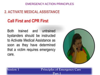 Call First and CPR First
Both trained and untrained
bystanders should be instructed
to Activate Medical Assistance as
soon as they have determined
that a victim requires emergency
care.
2. ACTIVATE MEDICAL ASSISTANCE
Session 1 Principles of Emergency Care
Part 1
 