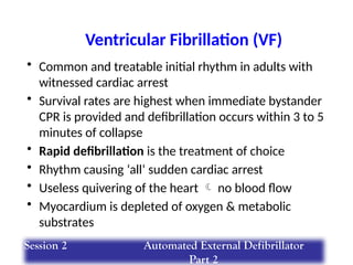 Ventricular Fibrillation (VF)
• Common and treatable initial rhythm in adults with
witnessed cardiac arrest
• Survival rates are highest when immediate bystander
CPR is provided and defibrillation occurs within 3 to 5
minutes of collapse
• Rapid defibrillation is the treatment of choice
• Rhythm causing ‘all’ sudden cardiac arrest
• Useless quivering of the heart  no blood flow
• Myocardium is depleted of oxygen & metabolic
substrates
Session 2 Automated External Defibrillator
Part 2
 