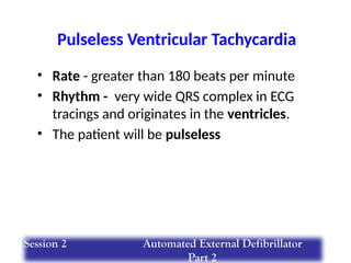 Pulseless Ventricular Tachycardia
• Rate - greater than 180 beats per minute
• Rhythm - very wide QRS complex in ECG
tracings and originates in the ventricles.
• The patient will be pulseless
Session 2 Automated External Defibrillator
Part 2
 
