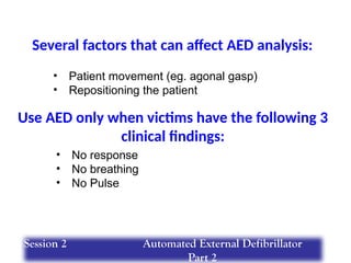 Several factors that can affect AED analysis:
• Patient movement (eg. agonal gasp)
• Repositioning the patient
Use AED only when victims have the following 3
clinical findings:
• No response
• No breathing
• No Pulse
Session 2 Automated External Defibrillator
Part 2
 