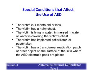 Special Conditions that Affect
the Use of AED
• The victim is 1 month old or less.
• The victim has a hairy chest.
• The victim is lying in water, immersed in water,
or water is covering the victim’s chest.
• The victim has implanted defibrillator, or
pacemaker.
• The victim has a transdermal medication patch
or other object on the surface of the skin where
the AED electrode pads are placed.
Session 2 Automated External Defibrillator
Part 2
 