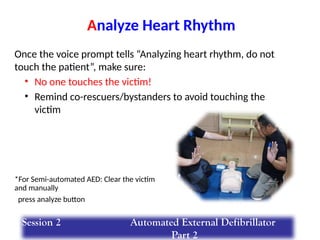 Once the voice prompt tells “Analyzing heart rhythm, do not
touch the patient”, make sure:
• No one touches the victim!
• Remind co-rescuers/bystanders to avoid touching the
victim
Analyze Heart Rhythm
*For Semi-automated AED: Clear the victim
and manually
press analyze button
Session 2 Automated External Defibrillator
Part 2
 