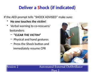 If the AED prompt tells “SHOCK ADVISED” make sure:
• No one touches the victim!
• Verbal warning to co-rescuers/
bystanders:
– “CLEAR THE VICTIM”
– Physical and hand gestures
– Press the Shock button and
immediately resume CPR
Deliver a Shock (if indicated)
Session 2 Automated External Defibrillator
Part 2
 